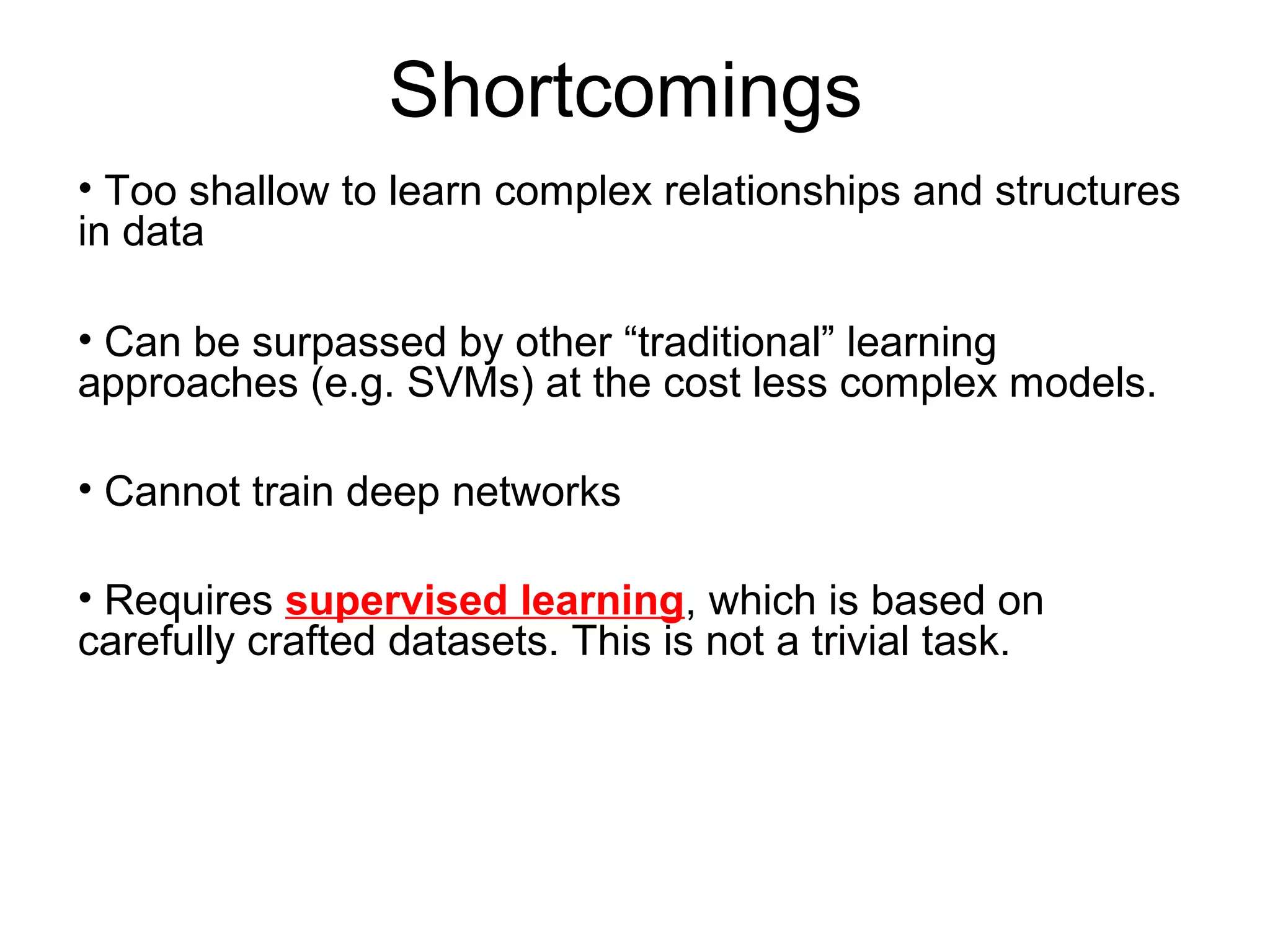 Shortcomings
• Too shallow to learn complex relationships and structures
in data
• Can be surpassed by other “traditional” learning
approaches (e.g. SVMs) at the cost less complex models.
• Cannot train deep networks
• Requires supervised learning, which is based on
carefully crafted datasets. This is not a trivial task.
 