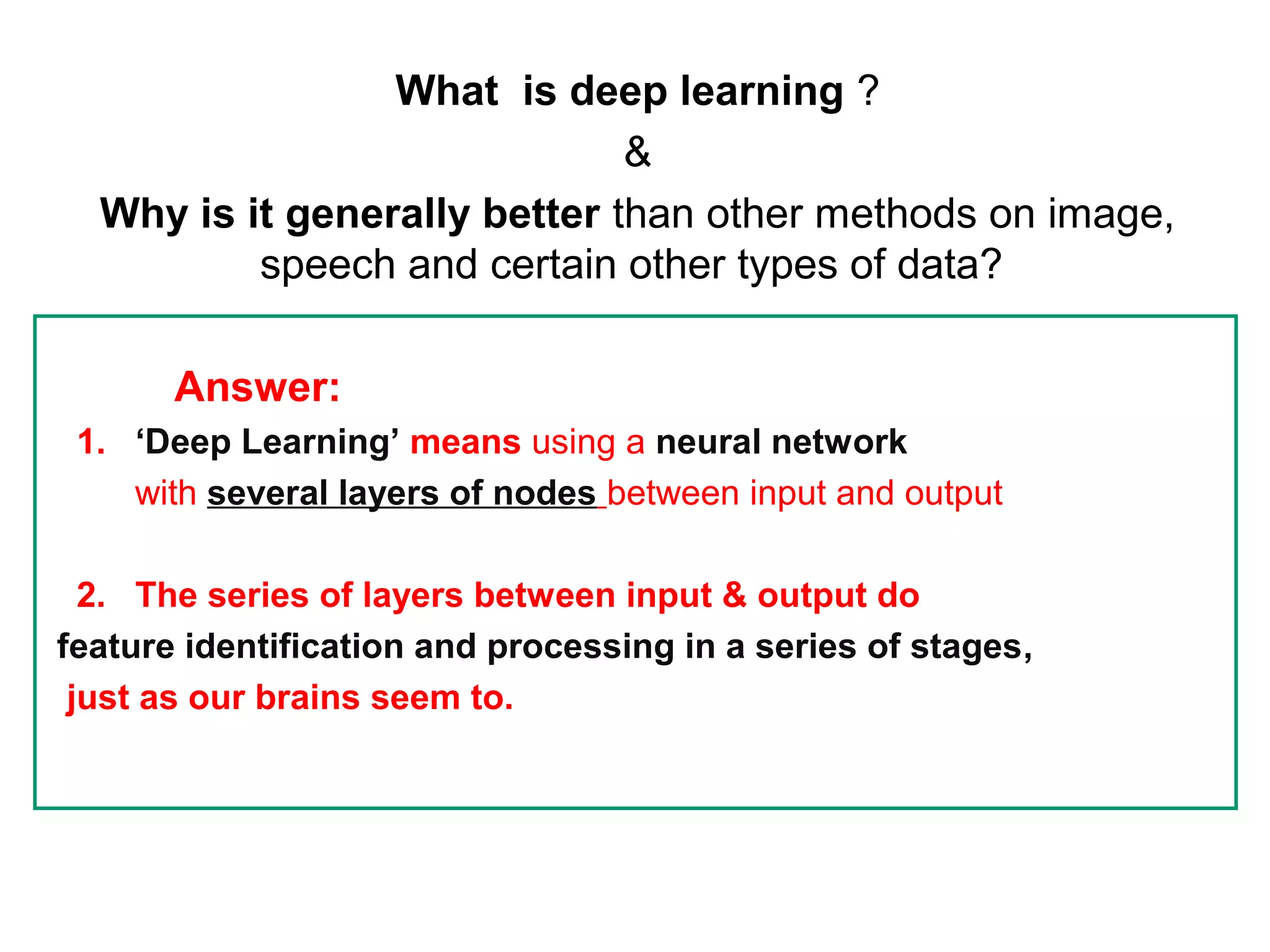 What is deep learning ?
&
Why is it generally better than other methods on image,
speech and certain other types of data?
Answer:
1. ‘Deep Learning’ means using a neural network
with several layers of nodes between input and output
2. The series of layers between input & output do
feature identification and processing in a series of stages,
just as our brains seem to.
 