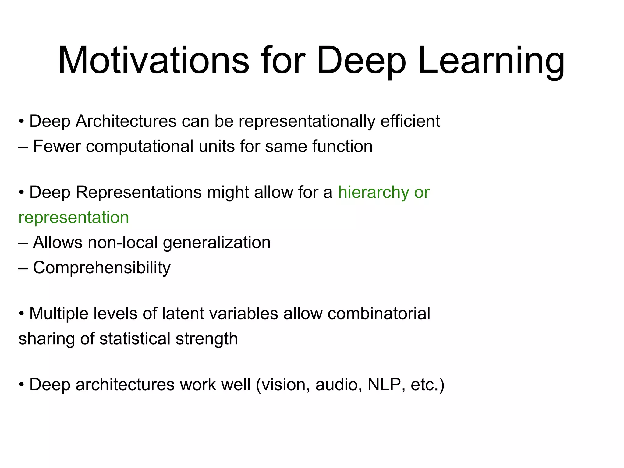 Motivations for Deep Learning
• Deep Architectures can be representationally efficient
– Fewer computational units for same function
• Deep Representations might allow for a hierarchy or
representation
– Allows non-local generalization
– Comprehensibility
• Multiple levels of latent variables allow combinatorial
sharing of statistical strength
• Deep architectures work well (vision, audio, NLP, etc.)
 