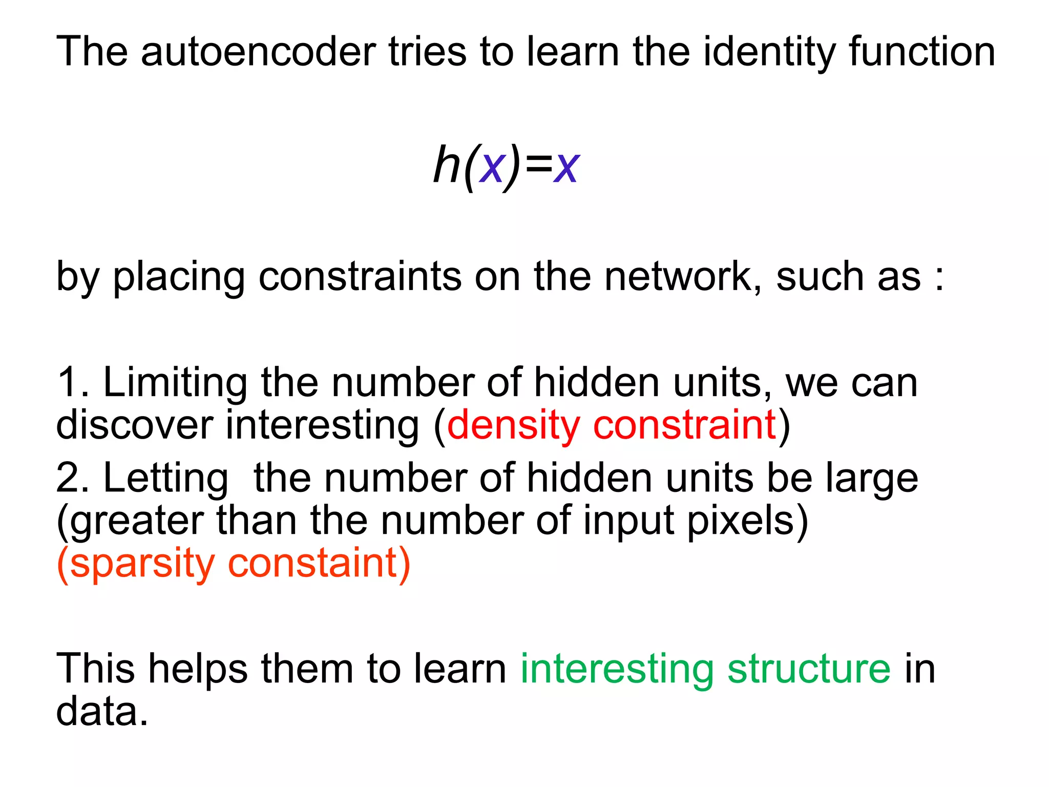 The autoencoder tries to learn the identity function
h(x)=x
by placing constraints on the network, such as :
1. Limiting the number of hidden units, we can
discover interesting (density constraint)
2. Letting the number of hidden units be large
(greater than the number of input pixels)
(sparsity constaint)
This helps them to learn interesting structure in
data.
 