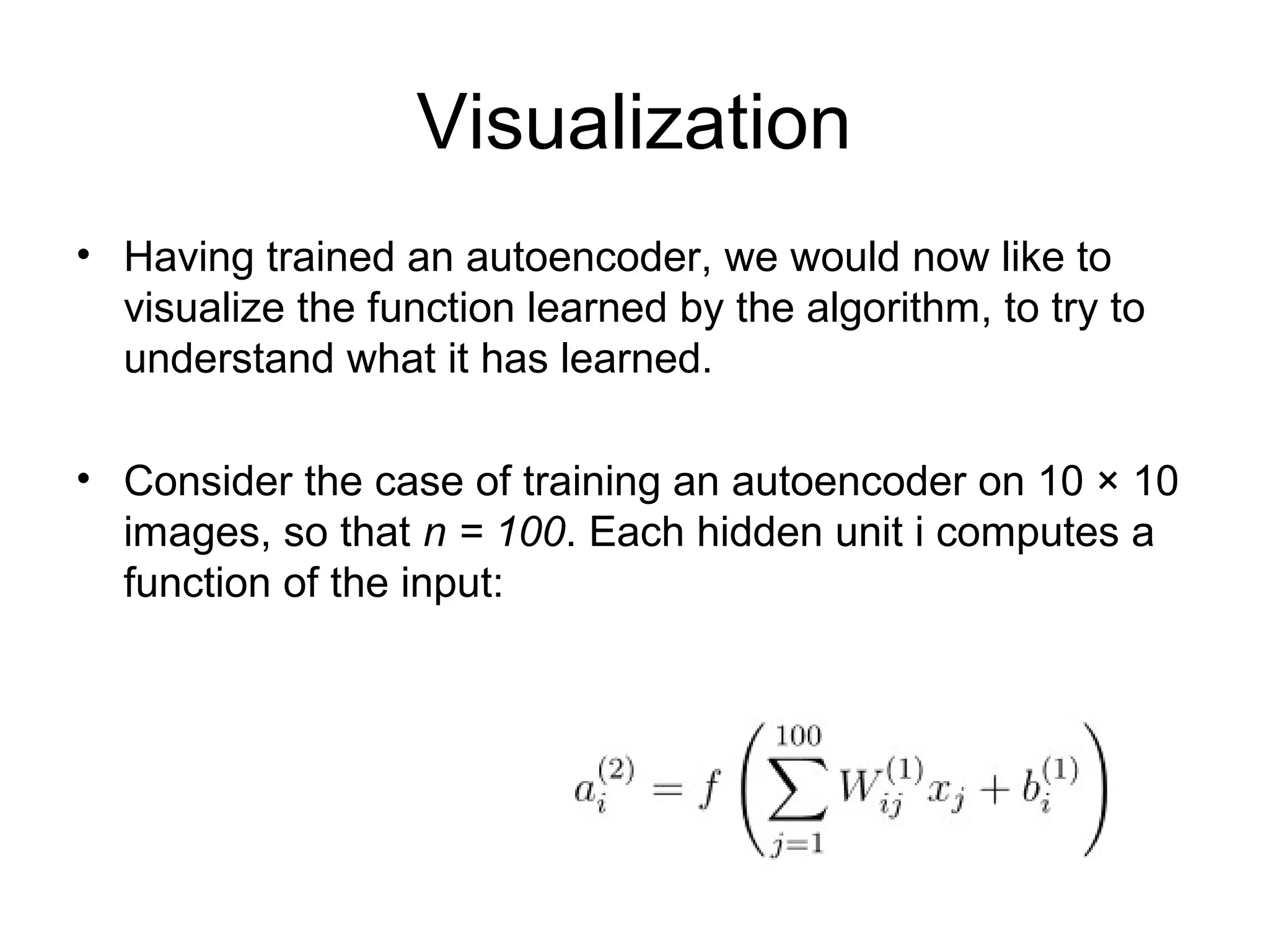 Visualization
• Having trained an autoencoder, we would now like to
visualize the function learned by the algorithm, to try to
understand what it has learned.
• Consider the case of training an autoencoder on 10 × 10
images, so that n = 100. Each hidden unit i computes a
function of the input:
 