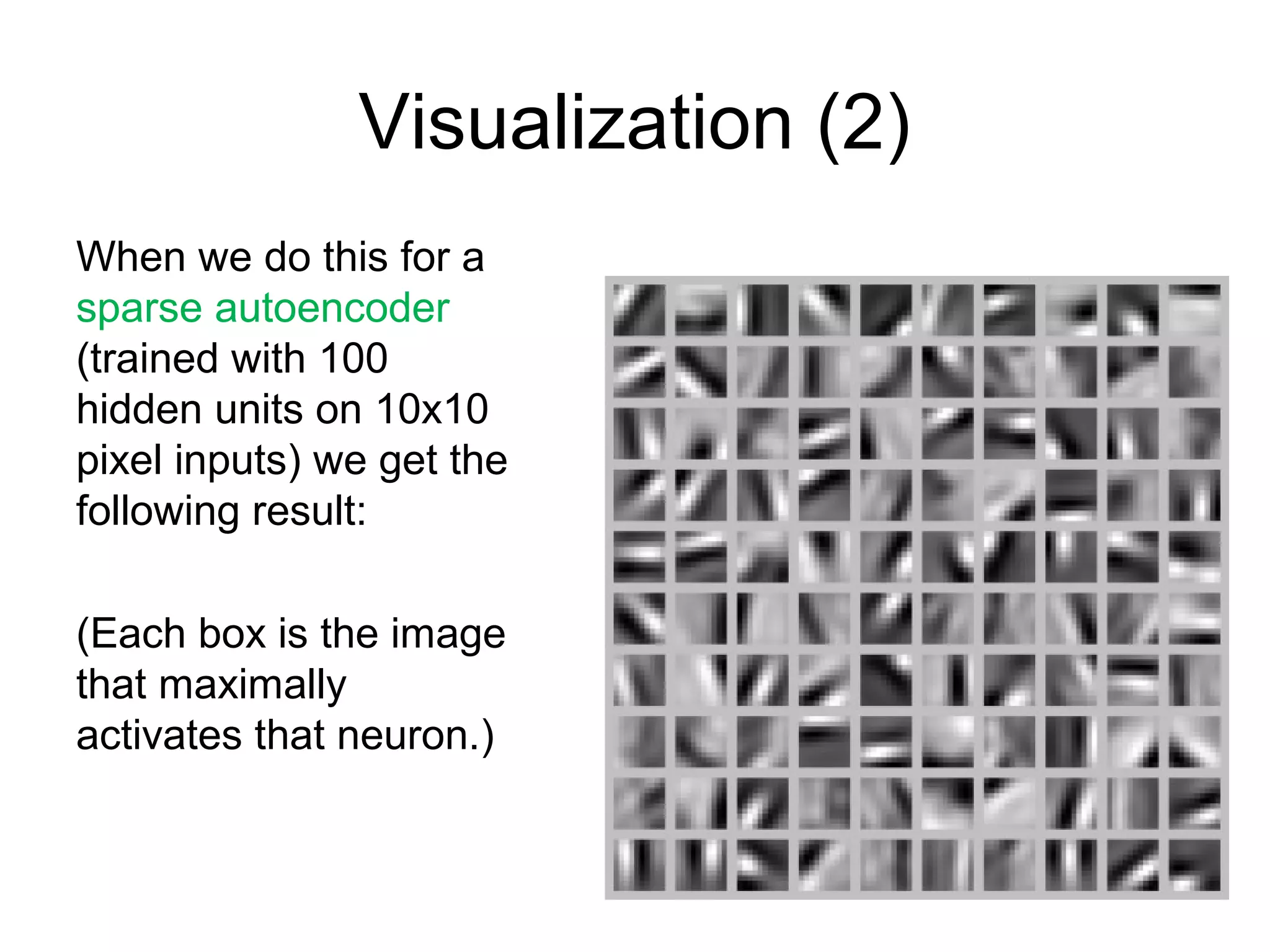 Visualization (2)
When we do this for a
sparse autoencoder
(trained with 100
hidden units on 10x10
pixel inputs) we get the
following result:
(Each box is the image
that maximally
activates that neuron.)
 