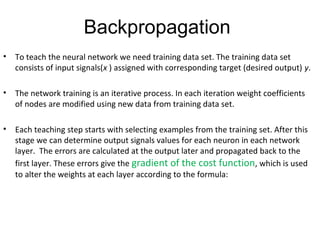 Backpropagation
• To teach the neural network we need training data set. The training data set
consists of input signals(x ) assigned with corresponding target (desired output) y.
• The network training is an iterative process. In each iteration weight coefficients
of nodes are modified using new data from training data set.
• Each teaching step starts with selecting examples from the training set. After this
stage we can determine output signals values for each neuron in each network
layer. The errors are calculated at the output later and propagated back to the
first layer. These errors give the gradient of the cost function, which is used
to alter the weights at each layer according to the formula:
 