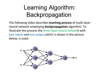 Learning Algorithm:
Backpropagation
The following slides describes teaching process of multi-layer
neural network employing backpropagation algorithm. To
illustrate this process the three layer neural network with
two inputs and one output,which is shown in the picture
below, is used:
 