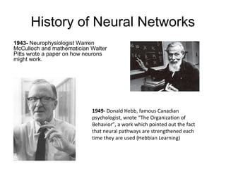 History of Neural Networks
1943- Neurophysiologist Warren
McCulloch and mathematician Walter
Pitts wrote a paper on how neurons
might work.
1949- Donald Hebb, famous Canadian
psychologist, wrote “The Organization of
Behavior”, a work which pointed out the fact
that neural pathways are strengthened each
time they are used (Hebbian Learning)
 