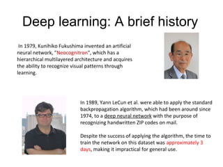Deep learning: A brief history
In 1979, Kunihiko Fukushima invented an artificial
neural network, "Neocognitron", which has a
hierarchical multilayered architecture and acquires
the ability to recognize visual patterns through
learning.
In 1989, Yann LeCun et al. were able to apply the standard
backpropagation algorithm, which had been around since
1974, to a deep neural network with the purpose of
recognizing handwritten ZIP codes on mail.
Despite the success of applying the algorithm, the time to
train the network on this dataset was approximately 3
days, making it impractical for general use.
 