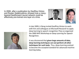 In 2006, after a publication by Geoffrey Hinton
and Ruslan Salakhutdinov showed how a many-
layered feedforward neural network could be
effectively pre-trained one layer at a time.
In late 2009, Li Deng invited Geoffrey Hinton to work
with him and colleagues at Microsoft Research to apply
deep learning to speech recognition.They co-organized
the 2009 NIPS Workshop on Deep Learning for Speech
Recognition.
It was discovered that given large amounts of data,
deep learning techniques can out-perform all other
techniques for such tasks. Thus, deep-learning evolved
to become the accepted standard for advanced machine
learning today.
 