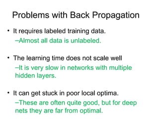 Problems with Back Propagation
• It requires labeled training data.
–Almost all data is unlabeled.
• The learning time does not scale well
–It is very slow in networks with multiple
hidden layers.
• It can get stuck in poor local optima.
–These are often quite good, but for deep
nets they are far from optimal.
 