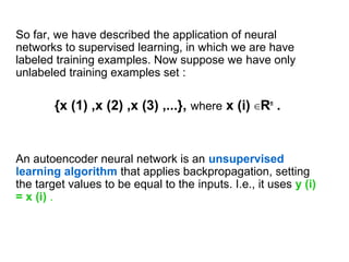 So far, we have described the application of neural
networks to supervised learning, in which we are have
labeled training examples. Now suppose we have only
unlabeled training examples set :
{x (1) ,x (2) ,x (3) ,...}, where x (i) ∈Rn
.
An autoencoder neural network is an unsupervised
learning algorithm that applies backpropagation, setting
the target values to be equal to the inputs. I.e., it uses y (i)
= x (i) .
 