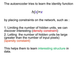 The autoencoder tries to learn the identity function
h(x)=x
by placing constraints on the network, such as :
1. Limiting the number of hidden units, we can
discover interesting (density constraint)
2. Letting the number of hidden units be large
(greater than the number of input pixels)
(sparsity constaint)
This helps them to learn interesting structure in
data.
 