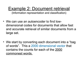 Example 2: Document retrieval
(Information representation and classification)
• We can use an autoencoder to find low-
dimensional codes for documents that allow fast
and accurate retrieval of similar documents from a
large set.
• We start by converting each document into a “bag
of words”. This a 2000 dimensional vector that
contains the counts for each of the 2000
commonest words.
 