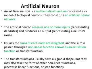• An artificial neuron is a mathematical function conceived as a
model of biological neurons. They constitute an artificial neural
network.
• The artificial neuron receives one or more inputs (representing
dendrites) and produces an output (representing a neuron's
axon).
• Usually the sums of each node are weighted, and the sum is
passed through a non-linear function known as an activation
function or transfer function.
• The transfer functions usually have a sigmoid shape, but they
may also take the form of other non-linear functions,
piecewise linear functions, or step functions.
Artificial Neuron
 
