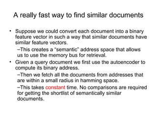 A really fast way to find similar documents
• Suppose we could convert each document into a binary
feature vector in such a way that similar documents have
similar feature vectors.
–This creates a “semantic” address space that allows
us to use the memory bus for retrieval.
• Given a query document we first use the autoencoder to
compute its binary address.
–Then we fetch all the documents from addresses that
are within a small radius in hamming space.
–This takes constant time. No comparisons are required
for getting the shortlist of semantically similar
documents.
 
