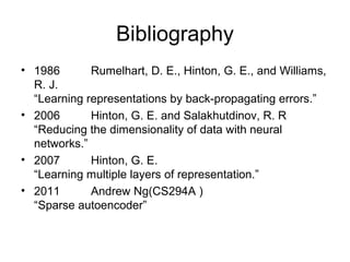 Bibliography
• 1986 Rumelhart, D. E., Hinton, G. E., and Williams,
R. J.
“Learning representations by back-propagating errors.”
• 2006 Hinton, G. E. and Salakhutdinov, R. R
“Reducing the dimensionality of data with neural
networks.”
• 2007 Hinton, G. E.
“Learning multiple layers of representation.”
• 2011 Andrew Ng(CS294A )
“Sparse autoencoder”
 