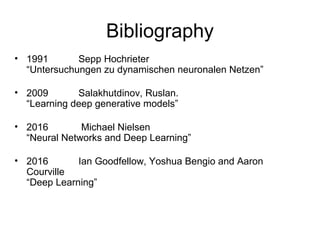 Bibliography
• 1991 Sepp Hochrieter
“Untersuchungen zu dynamischen neuronalen Netzen”
• 2009 Salakhutdinov, Ruslan.
“Learning deep generative models”
• 2016 Michael Nielsen
“Neural Networks and Deep Learning”
• 2016 Ian Goodfellow, Yoshua Bengio and Aaron
Courville
“Deep Learning”
 
