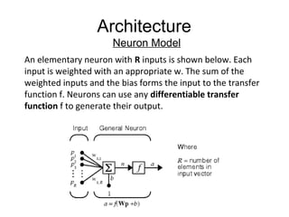 Architecture
Neuron Model
An elementary neuron with R inputs is shown below. Each
input is weighted with an appropriate w. The sum of the
weighted inputs and the bias forms the input to the transfer
function f. Neurons can use any differentiable transfer
function f to generate their output.
 