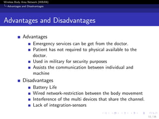 Wireless Body Area Network (WBAN)
Advantages and Disadvantages
Advantages and Disadvantages
Advantages
Emergency services can be get from the doctor.
Patient has not required to physical available to the
doctor.
Used in military for security purposes
Assists the communication between individual and
machine
Disadvantages
Battery Life
Wired network-restriction between the body movement
Interference of the multi devices that share the channel.
Lack of integration-sensors
11 / 16
 