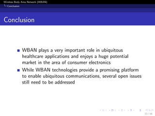 Wireless Body Area Network (WBAN)
Conclusion
Conclusion
WBAN plays a very important role in ubiquitous
healthcare applications and enjoys a huge potential
market in the area of consumer electronics
While WBAN technologies provide a promising platform
to enable ubiquitous communications, several open issues
still need to be addressed
13 / 16
 