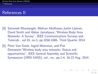 Wireless Body Area Network (WBAN)
References
References II
[4] Samaneh Movassaghi, Mehran Abolhasan,Justin Lipman,
David Smith and Abbas Jamalipour,“Wireless Body Area
Networks: A Survey”, IEEE Communications Surveys and
Tutorials , vol.16, no.3, pp.1658-1686, Third Quarter 2014.
[5] Peter Van Daele, Ingrid Moerman, and Piet
Demeester“Wireless body area networks: Status and
opportunities”, IEEE General Assembly and Scientiﬁc
Symposium (URSI GASS), vol., no., pp.1-4, 16-23 Aug. 2014.
15 / 16
 