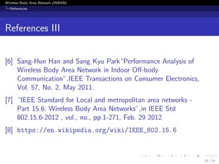 Wireless Body Area Network (WBAN)
References
References III
[6] Sang-Hun Han and Sang Kyu Park“Performance Analysis of
Wireless Body Area Network in Indoor Oﬀ-body
Communication”,IEEE Transactions on Consumer Electronics,
Vol. 57, No. 2, May 2011.
[7] “IEEE Standard for Local and metropolitan area networks -
Part 15.6: Wireless Body Area Networks”,in IEEE Std
802.15.6-2012 , vol., no., pp.1-271, Feb. 29 2012
[8] https://en.wikipedia.org/wiki/IEEE_802.15.6
16 / 16
 