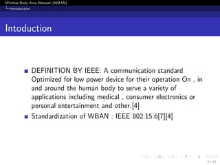 Wireless Body Area Network (WBAN)
Introduction
Intoduction
DEFINITION BY IEEE: A communication standard
Optimized for low power device for their operation On , in
and around the human body to serve a variety of
applications including medical , consumer electronics or
personal entertainment and other.[4]
Standardization of WBAN : IEEE 802.15.6[7][4]
3 / 16
 