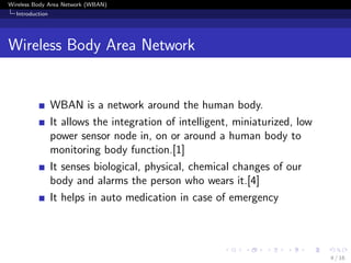 Wireless Body Area Network (WBAN)
Introduction
Wireless Body Area Network
WBAN is a network around the human body.
It allows the integration of intelligent, miniaturized, low
power sensor node in, on or around a human body to
monitoring body function.[1]
It senses biological, physical, chemical changes of our
body and alarms the person who wears it.[4]
It helps in auto medication in case of emergency
4 / 16
 