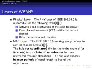 Wireless Body Area Network (WBAN)
Layers of WBANS
Layers of WBANS
Physical Layer : The PHY layer of IEEE 802.15.6 is
responsible for the following tasks[4][3];
1 Activation and deactivation of the radio transceiver
2 Clear channel assessment (CCA) within the current
channel
3 Data transmission and reception.
MAC Layer : The IEEE 802.15.6 working group deﬁnes to
control channel access[4][3].
The hub (or coordinator) divides the entire channel (or
time axis) into a chain of superframes for time
referenced resource allocations. The hub also chooses
beacon periods of equal length to bound the
superframes.
8 / 16
 