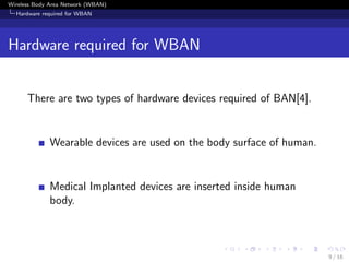 Wireless Body Area Network (WBAN)
Hardware required for WBAN
Hardware required for WBAN
There are two types of hardware devices required of BAN[4].
Wearable devices are used on the body surface of human.
Medical Implanted devices are inserted inside human
body.
9 / 16
 