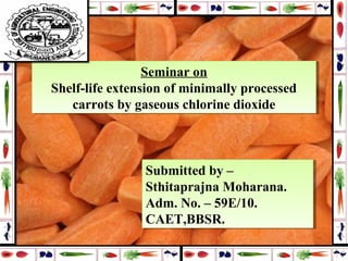 Seminar on
Shelf-life extension of minimally processed
carrots by gaseous chlorine dioxide
Seminar on
Shelf-life extension of minimally processed
carrots by gaseous chlorine dioxide
Submitted by –
Sthitaprajna Moharana.
Adm. No. – 59E/10.
CAET,BBSR.
Submitted by –
Sthitaprajna Moharana.
Adm. No. – 59E/10.
CAET,BBSR.
 