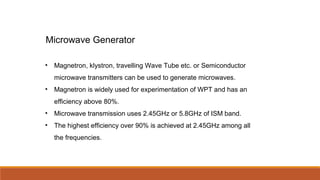 • Magnetron, klystron, travelling Wave Tube etc. or Semiconductor
microwave transmitters can be used to generate microwaves.
• Magnetron is widely used for experimentation of WPT and has an
efficiency above 80%.
• Microwave transmission uses 2.45GHz or 5.8GHz of ISM band.
• The highest efficiency over 90% is achieved at 2.45GHz among all
the frequencies.
Microwave Generator
 