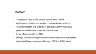 • The receiver used in this case is called a ‘RECTENNA’.
• As it’s name implies it is a rectifier combined with an antenna.
• The main function of a rectenna is conversion of the microwave
power received into dc power for practical uses.
• It has efficiencies of over 85%.
• Dyengo recently developed microwave based rectenna and rectifier
circuit to achieve conversion efficiency of 90% at 2 GHz band.
Receiver
 