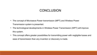CONCLUSION
• The concept of Microwave Power transmission (MPT) and Wireless Power
Transmission system is presented.
• The technological developments in Wireless Power Transmission (WPT) will improve
this system.
• This concept offers greater possibilities for transmitting power with negligible losses and
ease of transmission than any invention or discovery is made.
 