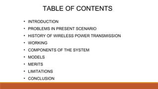 TABLE OF CONTENTS
• INTRODUCTION
• PROBLEMS IN PRESENT SCENARIO
• HISTORY OF WIRELESS POWER TRANSMISSION
• WORKING
• COMPONENTS OF THE SYSTEM
• MODELS
• MERITS
• LIMITATIONS
• CONCLUSION
 