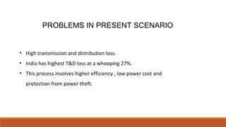 PROBLEMS IN PRESENT SCENARIO
• High transmission and distribution loss.
• India has highest T&D loss at a whooping 27%.
• This process involves higher efficiency , low power cost and
protection from power theft.
 