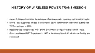 HISTORY OF WIRELESS POWER TRANSMISSION
• James C. Maxwell predicted the existence of radio waves by means of mathematical model.
• Nicola Tesla suggested an idea of the wireless power transmission and carried out the first
WPT experiment in 1899.
• Rectenna was conceived by W.C. Brown of Raytheon Company in the early of 1960s.
• Ground-to-Ground MPT Experiment in 1975 at the Venus Site of JPL Goldstone Facility was
successful.
 