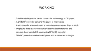 WORKING
• Satellite with large solar panels convert the solar energy to DC power.
• A DC to RF converter converts this power to microwaves.
• A very powerful antenna is used to beam these microwaves down to earth.
• On ground there is a Recenna which receives the microwaves and
converts them back to DC power using RF to DC converter.
• This DC power is converted to AC power and is connected to the grid.
 