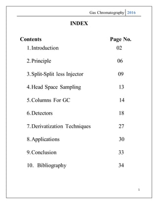 Gas Chromatography 2016
1
INDEX
Contents Page No.
1.Introduction 02
2.Principle 06
3.Split-Split less Injector 09
4.Head Space Sampling 13
5.Columns For GC 14
6.Detectors 18
7.Derivatization Techniques 27
8.Applications 30
9.Conclusion 33
10. Bibliography 34
 