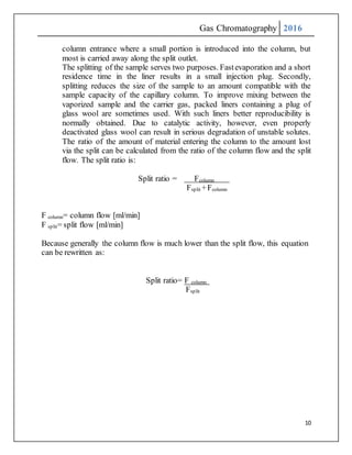 Gas Chromatography 2016
10
column entrance where a small portion is introduced into the column, but
most is carried away along the split outlet.
The splitting of the sample serves two purposes. Fastevaporation and a short
residence time in the liner results in a small injection plug. Secondly,
splitting reduces the size of the sample to an amount compatible with the
sample capacity of the capillary column. To improve mixing between the
vaporized sample and the carrier gas, packed liners containing a plug of
glass wool are sometimes used. With such liners better reproducibility is
normally obtained. Due to catalytic activity, however, even properly
deactivated glass wool can result in serious degradation of unstable solutes.
The ratio of the amount of material entering the column to the amount lost
via the split can be calculated from the ratio of the column flow and the split
flow. The split ratio is:
Split ratio = Fcolumn
Fsplit +Fcolumn
F column= column flow [ml/min]
F split= split flow [ml/min]
Because generally the column flow is much lower than the split flow, this equation
can be rewritten as:
Split ratio= F column
Fsplit
 