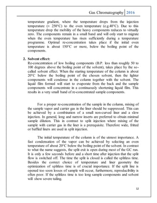 Gas Chromatography 2016
12
temperature gradient, where the temperature drops from the injection
temperature (± 250°C) to the oven temperature (e.g.40°C). Due to this
temperature drop the mobility of the heavy components reduces to virtually
zero. The components remain in a small band and will only start to migrate
when the oven temperature has risen sufficiently during a temperature
programme. Optimal re-concentration takes place if the initial oven
temperature is about 150°C or more, below the boiling point of the
components.
2. Solvent effect:
Re-concentration of low boiling components (B.P. less than roughly 50 to
100 degrees above the boiling point of the solvent), takes place by the so-
called solvent effect. When the starting temperature of the column is about
20°C below the boiling point of the chosen solvent, then the lighter
components will condense in the column together with the solvent. The
liquid film formed will start to evaporate from the back and the sample
components will concentrate in a continuously shortening liquid film. This
results in a very small band of re-concentrated sample components.
For a proper re-concentration of the sample in the column, mixing of
the sample vapor and carrier gas in the liner should be suppressed. This can
be achieved by a combination of a small non-curved liner and a slow
injection. In general, long and narrow inserts are preferred to obtain minimal
sample dilution. This in contrast to split injection where mixing of the
sample with carrier gas in the liner is a prerequisite. Therefore wide, fritted
or baffled liners are used in split injection.
The initial temperature of the column is of the utmost importance. A
fast condensation of the vapor can be achieved by selecting an oven
temperature of about 20°C below the boiling point of the solvent. In contrast
to what the name suggests, the split exit is open during most of the GC run.
It is only a few seconds before and a short time after injection that the split
flow is switched off. The time the split is closed is called the splitless time.
Besides the correct choice of temperature and liner geometry the
optimization of splitless time is of crucial importance. If the split line is
opened too soon losses of sample will occur, furthermore, reproducibility is
often poor. If the splitless time is too long sample components and solvent
will show severe tailing.
 