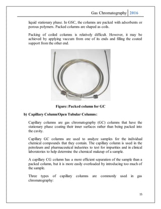 Gas Chromatography 2016
15
liquid stationary phase. In GSC, the columns are packed with adsorbents or
porous polymers. Packed columns are shaped as coils.
Packing of coiled columns is relatively difficult. However, it may be
achieved by applying vaccum from one of its ends and filling the coated
support from the other end.
Figure: Packed column for GC
b) Capillary Column/Open Tubular Columns:
Capillary columns are gas chromatography (GC) columns that have the
stationary phase coating their inner surfaces rather than being packed into
the cavity.
Capillary GC columns are used to analyze samples for the individual
chemical compounds that they contain. The capillary column is used in the
petroleum and pharmaceutical industries to test for impurities and in clinical
laboratories to help determine the chemical makeup of a sample.
A capillary CG column has a more efficient separation of the sample than a
packed column, but it is more easily overloaded by introducing too much of
the sample.
Three types of capillary columns are commonly used in gas
chromatography:
 