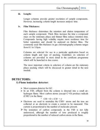 Gas Chromatography 2016
18
iii. Length:
Longer columns provide greater resolution of sample components.
However, increasing column length increases analysis time.
iv. Film Thickness:
Film thickness determines the retention and elution temperature of
each sample component. Thick films increase the time a compound
stays on the stationary phase and thinner films reduce retention time.
Compounds having high volatility require more residence time for
better separation and should be analyzed on thicker films. The
commonly used film thickness in gas chromatography columns ranges
from 0.1 to 5.0µm.
Columns are selected for use in a particular application based on
column length and type of packing. Guidelines on selection of
columns are provided in more detail in the certificate programme
which will be launched in due course.
The most important criteria in selection of column are the stationary
phase packing which will be discussed in greater detail in the next
module.
DETECTORS:
1) Flame ionization detector:
 Most common detector for GC.
 In an FID, effluent from the column is directed into a small air-
hydrogen flame. Most carbon atoms (except C=O) produce radicals
(CHO+) in the flame:

CH + O→ CH+ + e-
 Electrons are used to neutralize the CHO+ atoms and the ions are
collected at an electrode to create a current to be measured. This
current is proportional to the number of molecules present.
 The ionization of carbon compounds in the FID is not fully
understood, although the number of ions produced is roughly
proportional to the number of reduced carbon atoms in the flame.
 
