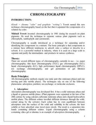 Gas Chromatography 2016
2
CHROMATOGRAPHY
INTRODUCTION:
(Greek = chroma “color” and graphein “writing”) Tswett named this new
technique chromatography based on the fact that it separated the components of a
solution by color.
Mikhail Tswett invented chromatography in 1901 during his research on plant
pigments. He used the technique to separate various plant pigments such as
chlorophylls, xanthophylls and carotenoids.
Chromatography is usually introduced as a technique for separating and/or
identifying the components in a mixture. The basic principle is that components in
a mixture have different tendencies to adsorb onto a surface or dissolve in a
solvent. It is a powerful method in industry, where it is used on a large scale to
separate and purify the intermediates and products in various syntheses.
Theory:
There are several different types of chromatography currently in use – i.e. paper
chromatography; thin layer chromatography (TLC); gas chromatography (GC);
liquid chromatography (LC); high performance liquid chromatography (HPLC);
ion exchange chromatography; and gel permeation or gel filtration
chromatography.
Basic Principles:
All chromatographic methods require one static part (the stationary phase) and one
moving part (the mobile phase). The techniques rely on one of the following
phenomena: adsorption; partition; ion exchange; or molecular exclusion.
1. Adsorption:
Adsorption chromatography was developed first. It has a solid stationary phase and
a liquid or gaseous mobile phase. (Plant pigments were separated at the turn of the
20th century by using calcium carbonate stationary phase and a liquid hydrocarbon
mobile phase. The different solutes travelled different distances through the solid,
carried along by the solvent.) Each solute has its own equilibrium between
adsorption onto the surface of the solid and solubility in the solvent, the least
soluble or best adsorbed ones travel more slowly. The result is a separation into
bands containing different solutes. Liquid chromatography using a column
containing silica gel or alumina is an example of adsorption chromatography.
 