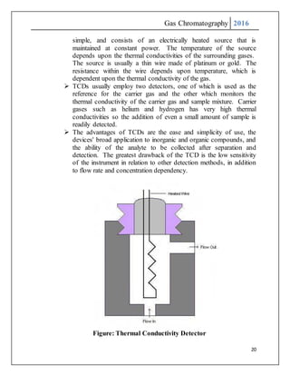 Gas Chromatography 2016
20
simple, and consists of an electrically heated source that is
maintained at constant power. The temperature of the source
depends upon the thermal conductivities of the surrounding gases.
The source is usually a thin wire made of platinum or gold. The
resistance within the wire depends upon temperature, which is
dependent upon the thermal conductivity of the gas.
 TCDs usually employ two detectors, one of which is used as the
reference for the carrier gas and the other which monitors the
thermal conductivity of the carrier gas and sample mixture. Carrier
gases such as helium and hydrogen has very high thermal
conductivities so the addition of even a small amount of sample is
readily detected.
 The advantages of TCDs are the ease and simplicity of use, the
devices' broad application to inorganic and organic compounds, and
the ability of the analyte to be collected after separation and
detection. The greatest drawback of the TCD is the low sensitivity
of the instrument in relation to other detection methods, in addition
to flow rate and concentration dependency.
Figure: Thermal Conductivity Detector
 