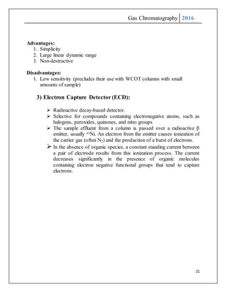 Gas Chromatography 2016
21
Advantages:
1. Simplicity
2. Large linear dynamic range
3. Non-destructive
Disadvantages:
1. Low sensitivity (precludes their use with WCOT columns with small
amounts of sample)
3) Electron Capture Detector (ECD):
 Radioactive decay-based detector.
 Selective for compounds containing electronegative atoms, such as
halogens, peroxides, quinones, and nitro groups
 The sample effluent from a column is passed over a radioactive β
emitter, usually 63Ni. An electron from the emitter causes ionization of
the carrier gas (often N2) and the production of a burst of electrons.
 In the absence of organic species, a constant standing current between
a pair of electrode results from this ionization process. The current
decreases significantly in the presence of organic molecules
containing electron negative functional groups that tend to capture
electrons.
 