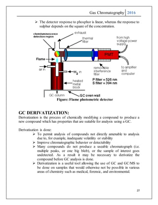 Gas Chromatography 2016
27
 The detector response to phosphor is linear, whereas the response to
sulphur depends on the square of the concentration.
Figure: Flame photometric detector
GC DERIVATIZATION:
Derivatization is the process of chemically modifying a compound to produce a
new compound which has properties that are suitable for analysis using a GC.
Derivatisation is done:
 To permit analysis of compounds not directly amenable to analysis
due to, for example, inadequate volatility or stability
 Improve chromatographic behavior or detectability
 Many compounds do not produce a useable chromatograph (i.e.
multiple peaks, or one big blob), or the sample of interest goes
undetected. As a result it may be necessary to derivatize the
compound before GC analysis is done.
 Derivatization is a useful tool allowing the use of GC and GC/MS to
be done on samples that would otherwise not be possible in various
areas of chemistry such as medical, forensic, and environmental.
 