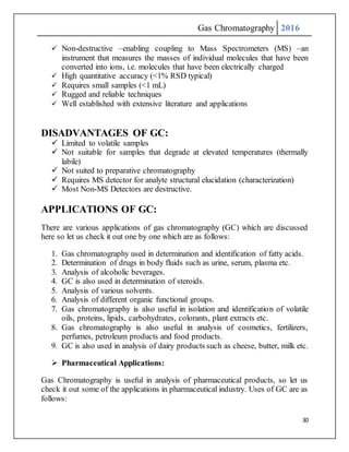 Gas Chromatography 2016
30
 Non-destructive –enabling coupling to Mass Spectrometers (MS) –an
instrument that measures the masses of individual molecules that have been
converted into ions, i.e. molecules that have been electrically charged
 High quantitative accuracy (<1% RSD typical)
 Requires small samples (<1 mL)
 Rugged and reliable techniques
 Well established with extensive literature and applications
DISADVANTAGES OF GC:
 Limited to volatile samples
 Not suitable for samples that degrade at elevated temperatures (thermally
labile)
 Not suited to preparative chromatography
 Requires MS detector for analyte structural elucidation (characterization)
 Most Non-MS Detectors are destructive.
APPLICATIONS OF GC:
There are various applications of gas chromatography (GC) which are discussed
here so let us check it out one by one which are as follows:
1. Gas chromatography used in determination and identification of fatty acids.
2. Determination of drugs in body fluids such as urine, serum, plasma etc.
3. Analysis of alcoholic beverages.
4. GC is also used in determination of steroids.
5. Analysis of various solvents.
6. Analysis of different organic functional groups.
7. Gas chromatography is also useful in isolation and identification of volatile
oils, proteins, lipids, carbohydrates, colorants, plant extracts etc.
8. Gas chromatography is also useful in analysis of cosmetics, fertilizers,
perfumes, petroleum products and food products.
9. GC is also used in analysis of dairy products such as cheese, butter, milk etc.
 Pharmaceutical Applications:
Gas Chromatography is useful in analysis of pharmaceutical products, so let us
check it out some of the applications in pharmaceutical industry. Uses of GC are as
follows:
 