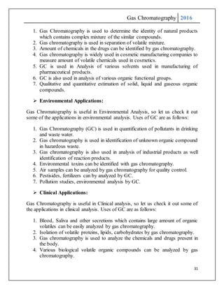 Gas Chromatography 2016
31
1. Gas Chromatography is used to determine the identity of natural products
which contains complex mixture of the similar compounds.
2. Gas chromatography is used in separation of volatile mixture.
3. Amount of chemicals in the drugs can be identified by gas chromatography.
4. Gas chromatography is widely used in cosmetic manufacturing companies to
measure amount of volatile chemicals used in cosmetics.
5. GC is used in Analysis of various solvents used in manufacturing of
pharmaceutical products.
6. GC is also used in analysis of various organic functional groups.
7. Qualitative and quantitative estimation of solid, liquid and gaseous organic
compounds.
 Environmental Applications:
Gas Chromatography is useful in Environmental Analysis, so let us check it out
some of the applications in environmental analysis. Uses of GC are as follows:
1. Gas Chromatography (GC) is used in quantification of pollutants in drinking
and waste water.
2. Gas chromatography is used in identification of unknown organic compound
in hazardous waste.
3. Gas chromatography is also used in analysis of industrial products as well
identification of reaction products.
4. Environmental toxins can be identified with gas chromatography.
5. Air samples can be analyzed by gas chromatography for quality control.
6. Pestisides, fertilizers can by analyzed by GC.
7. Pollution studies, environmental analysis by GC.
 Clinical Applications:
Gas Chromatography is useful in Clinical analysis, so let us check it out some of
the applications in clinical analysis. Uses of GC are as follows:
1. Blood, Saliva and other secretions which contains large amount of organic
volatiles can be easily analyzed by gas chromatography.
2. Isolation of volatile proteins, lipids, carbohydrates by gas chromatography.
3. Gas chromatography is used to analyze the chemicals and drugs present in
the body.
4. Various biological volatile organic compounds can be analyzed by gas
chromatography.
 
