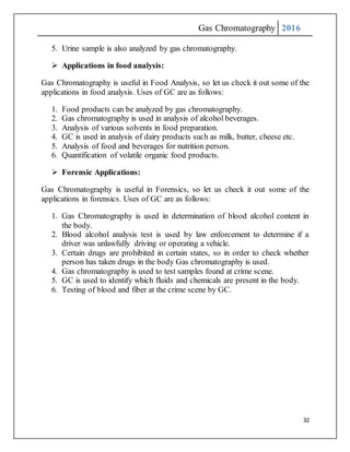 Gas Chromatography 2016
32
5. Urine sample is also analyzed by gas chromatography.
 Applications in food analysis:
Gas Chromatography is useful in Food Analysis, so let us check it out some of the
applications in food analysis. Uses of GC are as follows:
1. Food products can be analyzed by gas chromatography.
2. Gas chromatography is used in analysis of alcohol beverages.
3. Analysis of various solvents in food preparation.
4. GC is used in analysis of dairy products such as milk, butter, cheese etc.
5. Analysis of food and beverages for nutrition person.
6. Quantification of volatile organic food products.
 Forensic Applications:
Gas Chromatography is useful in Forensics, so let us check it out some of the
applications in forensics. Uses of GC are as follows:
1. Gas Chromatography is used in determination of blood alcohol content in
the body.
2. Blood alcohol analysis test is used by law enforcement to determine if a
driver was unlawfully driving or operating a vehicle.
3. Certain drugs are prohibited in certain states, so in order to check whether
person has taken drugs in the body Gas chromatography is used.
4. Gas chromatography is used to test samples found at crime scene.
5. GC is used to identify which fluids and chemicals are present in the body.
6. Testing of blood and fiber at the crime scene by GC.
 
