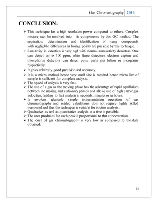 Gas Chromatography 2016
33
CONCLUSION:
 This technique has a high resolution power compared to others. Complex
mixture can be resolved into its components by this GC method. The
separation, determination and identification of many compounds
with negligible differences in boiling points are possible by this technique.
 Sensitivity in detection is very high with thermal conductivity detectors. One
can detect up to 100 ppm, while flame detectors, electron capture and
phosphorus detectors can detect ppm, parts per billion or picograms
respectively.
 It gives relatively good precision and accuracy.
 It is a micro method hence very small size is required hence micro litre of
sample is sufficient for complete analysis.
 The speed of analysis is very fast.
 The use of a gas as the moving phase has the advantage of rapid equilibrium
between the moving and stationary phases and allows use of high carrier gas
velocities, leading to fast analysis in seconds, minutes or in hours.
 It involves relatively simple instrumentation operation of gas
chromatography and related calculations don not require highly skilled
personnel and thus the technique is suitable for routine analysis.
 Qualitative as well as quantitative analysis at a time is possible.
 The area produced for each peak is proportional to that concentration.
 The cost of gas chromatography is very low as compared to the data
obtained.
 