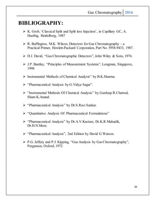 Gas Chromatography 2016
34
BIBLIOGRAPHY:
 K. Grob, ‘Classical Split and Split less Injection’, in Capillary GC, A.
Huethig, Heidelberg, 1987
 R. Buffington, M.K. Wilson, Detectors for Gas Chromatography – a
Practical Primer, Hewlett-Packard Corporation, Part No. 5958-9433, 1987.
 D.J. David, “Gas Chromatographic Detectors”, John Wiley & Sons, 1974.
 J.P. Bantley, “Principles of Measurement Systems”, Longman, Singapore,
1998.
 Instrumental Methods of Chemical Analysis” by B.K.Sharma.
 “Pharmaceutical Analysis by G.Vidya Sagar”.
 “Instrumental Methods Of Chemical Analysis” by Gurdeep R.Chatwal,
Sham K.Anand.
 “Pharmaceutical Analysis” by Dr.S.Ravi Sankar.
 “Quantitative Analysis Of Pharmaceutical Formulations”
 “Pharmaceutical Analysis” by Dr.A.V.Kasture, Dr.K.R.Mahadik,
Dr.H.N.More.
 “Pharmaceutical Analysis”, 2nd Edition by David G Watson.
 P.G. Jeffery and P.J. Kipping, “Gas Analysis by Gas Chromatography”,
Pergamon, Oxford, 1972.
 